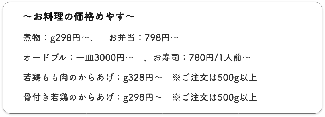 〜お料理の価格めやす〜
        煮物：g298、　お弁当：798円　、オードブル：一皿3000円〜　、お寿司：780円/1人前〜
        若鶏もも肉のからあげ：g328円〜　※ご注文は500g以上
        骨付き若鶏のからあげ：g298円〜　※ご注文は500g以上